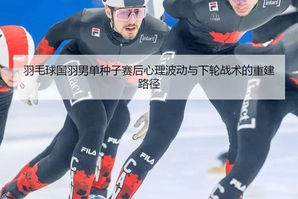 羽毛球国羽男单种子赛后心理波动与下轮战术的重建路径